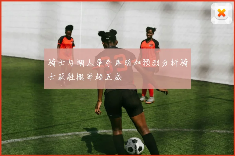 骑士与湖人争夺库明加预测分析骑士获胜概率超五成