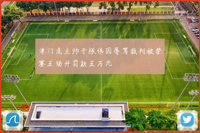 津门虎主帅于根伟因辱骂裁判被禁赛五场并罚款五万元