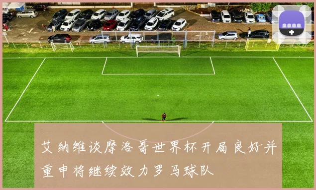 艾纳维谈摩洛哥世界杯开局良好并重申将继续效力罗马球队