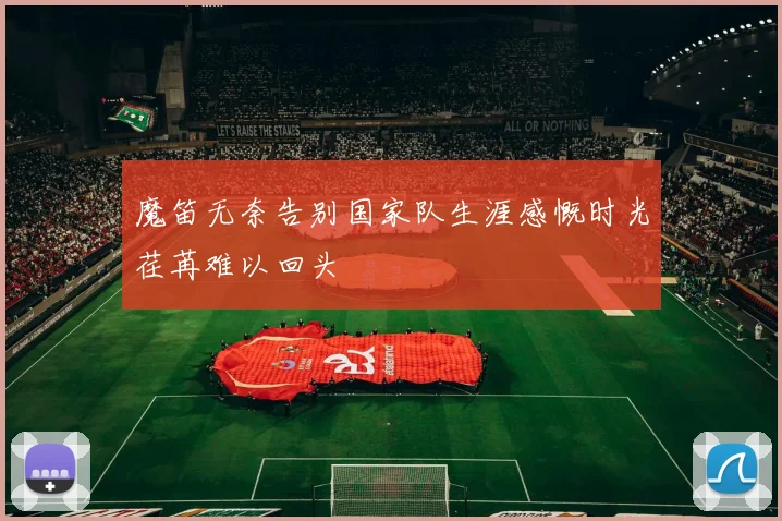 魔笛无奈告别国家队生涯感慨时光荏苒难以回头