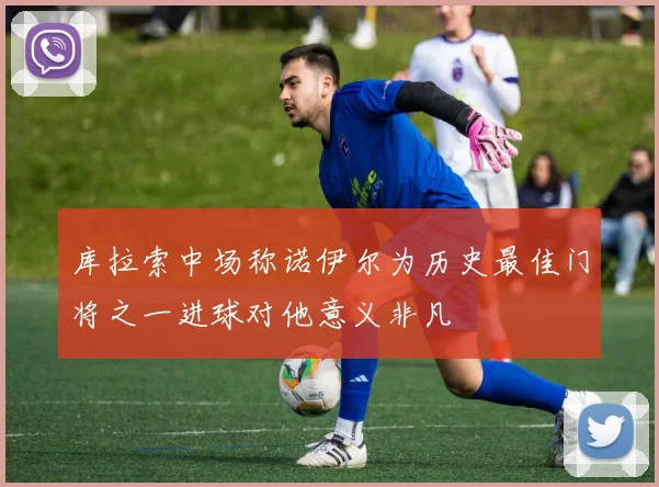 库拉索中场称诺伊尔为历史最佳门将之一进球对他意义非凡
