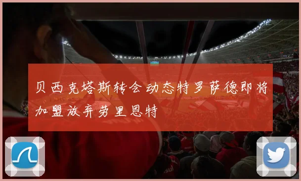 贝西克塔斯转会动态特罗萨德即将加盟放弃劳里恩特