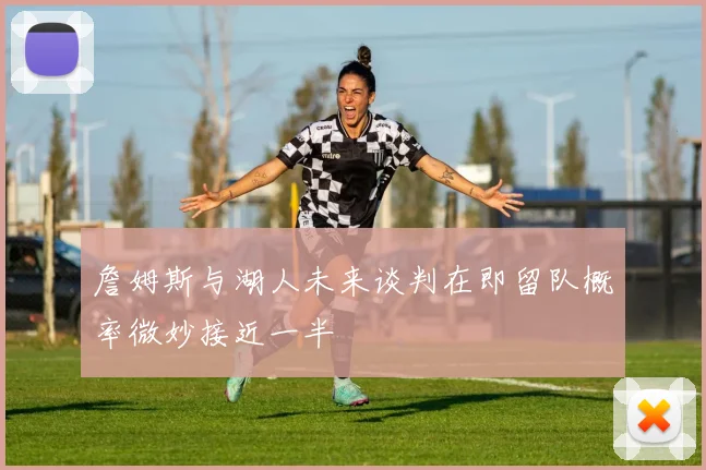 詹姆斯与湖人未来谈判在即留队概率微妙接近一半