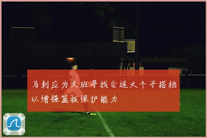 马刺应为文班寻找合适大个子搭档以增强篮板保护能力