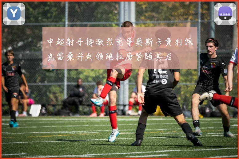 中超射手榜激烈竞争奥斯卡费利佩克雷桑并列领跑拉唐紧随其后