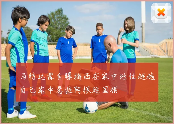马特达蒙自曝梅西在家中地位超越自己家中悬挂阿根廷国旗