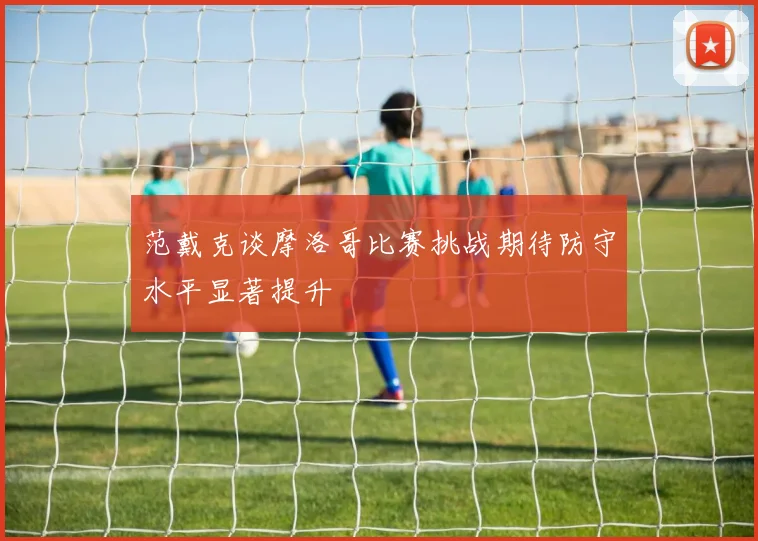 范戴克谈摩洛哥比赛挑战期待防守水平显著提升