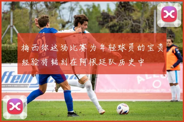 梅西称这场比赛为年轻球员的宝贵经验将铭刻在阿根廷队历史中