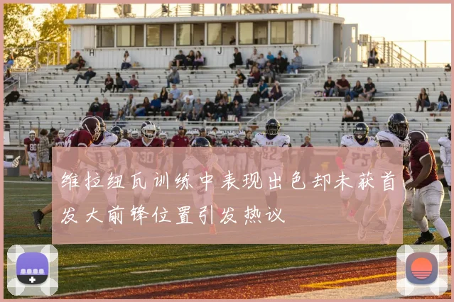 维拉纽瓦训练中表现出色却未获首发大前锋位置引发热议