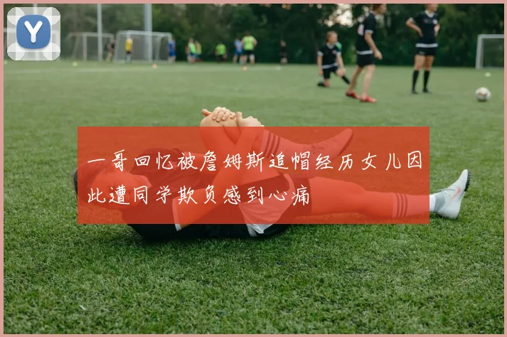 一哥回忆被詹姆斯追帽经历女儿因此遭同学欺负感到心痛