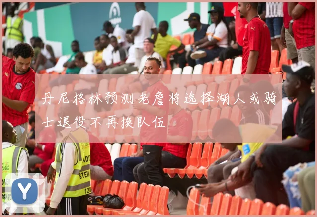 丹尼格林预测老詹将选择湖人或骑士退役不再换队伍