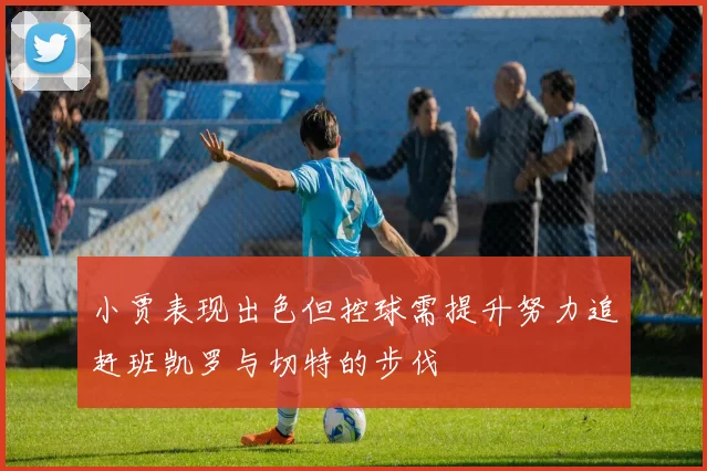 小贾表现出色但控球需提升努力追赶班凯罗与切特的步伐