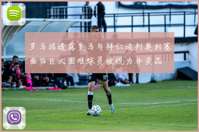 罗马诺透露皇马与拜仁谈判奥利塞面临巨大困难球员被视为非卖品