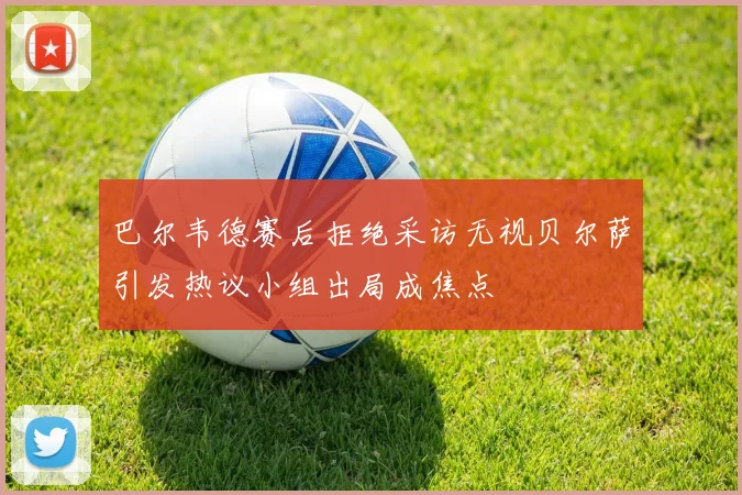 巴尔韦德赛后拒绝采访无视贝尔萨引发热议小组出局成焦点