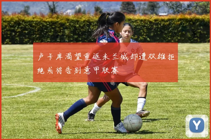 卢卡库渴望重返米兰城却遭双雄拒绝或将告别意甲联赛