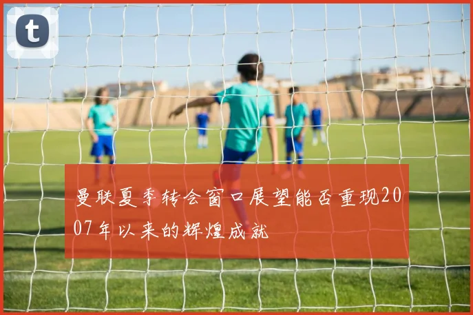 曼联夏季转会窗口展望能否重现2007年以来的辉煌成就