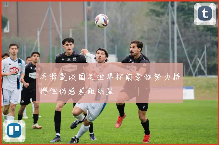 冯潇霆谈国足世界杯前景称努力拼搏但仍感差距明显