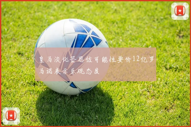 皇马淡化签恩佐可能性要价12亿罗马诺表示乐观态度
