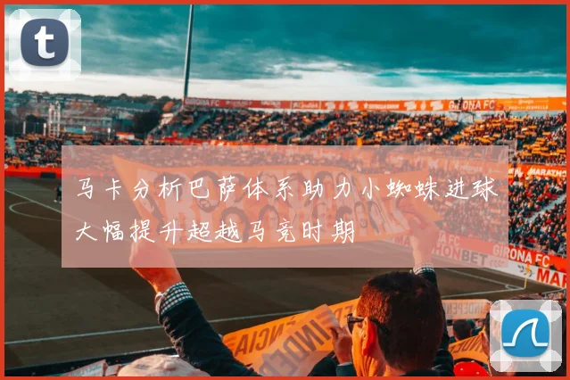 马卡分析巴萨体系助力小蜘蛛进球大幅提升超越马竞时期