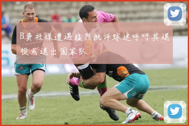 B费社媒遭遇猛烈批评球迷呼吁其退役或退出国家队