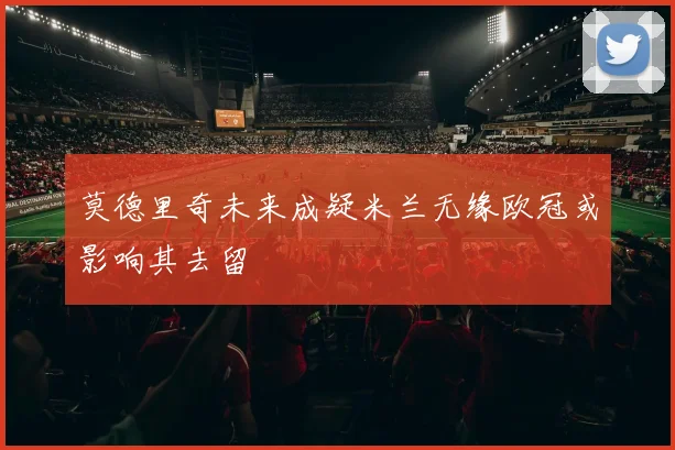 莫德里奇未来成疑米兰无缘欧冠或影响其去留