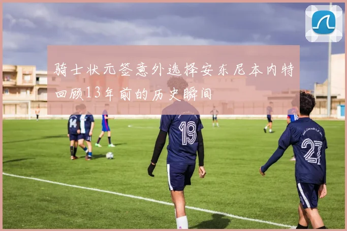 骑士状元签意外选择安东尼本内特回顾13年前的历史瞬间