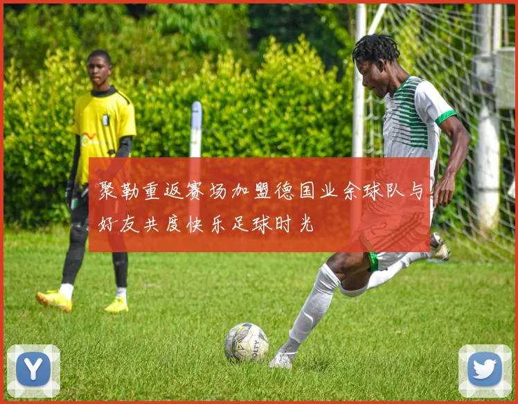 聚勒重返赛场加盟德国业余球队与好友共度快乐足球时光