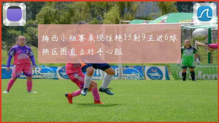 梅西小组赛表现惊艳15射9正进6球热区图直击对手心脏