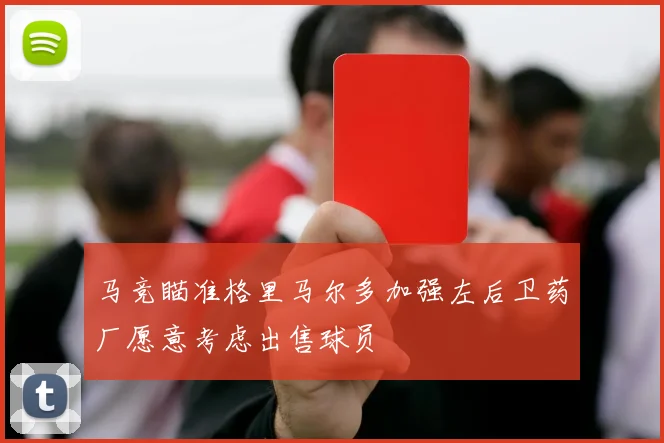 马竞瞄准格里马尔多加强左后卫药厂愿意考虑出售球员