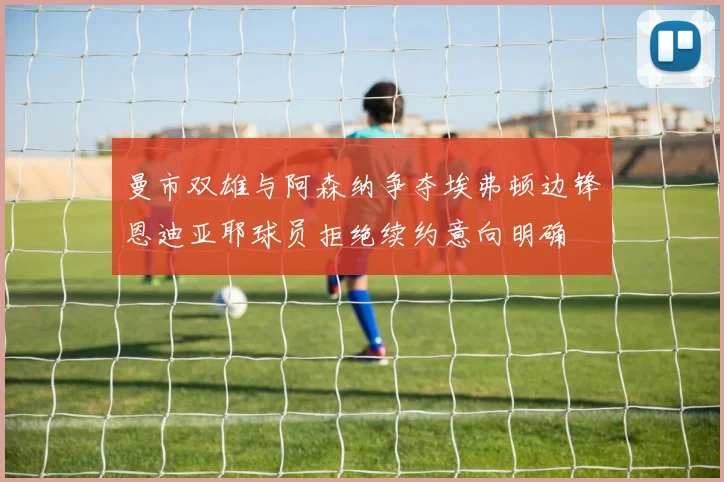 曼市双雄与阿森纳争夺埃弗顿边锋恩迪亚耶球员拒绝续约意向明确