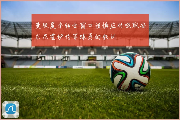 曼联夏季转会窗口谨慎应对吸取安东尼霍伊伦等球员的教训