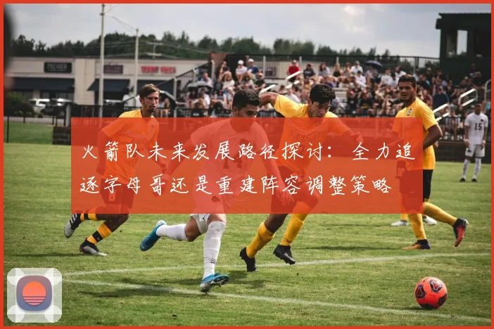 火箭队未来发展路径探讨：全力追逐字母哥还是重建阵容调整策略