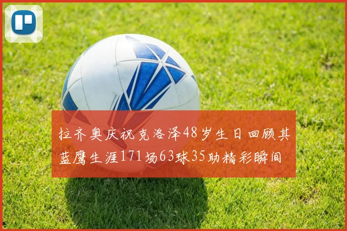 拉齐奥庆祝克洛泽48岁生日回顾其蓝鹰生涯171场63球35助精彩瞬间