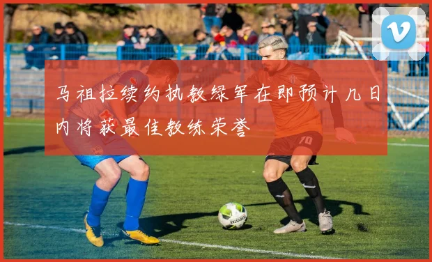 马祖拉续约执教绿军在即预计几日内将获最佳教练荣誉