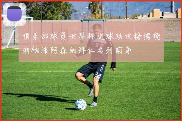 俱乐部球员世界杯进球助攻榜揭晓利物浦阿森纳拜仁名列前茅