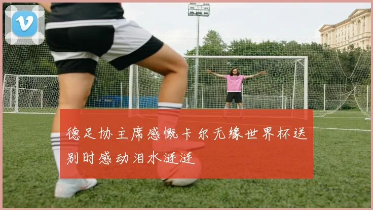 德足协主席感慨卡尔无缘世界杯送别时感动泪水涟涟
