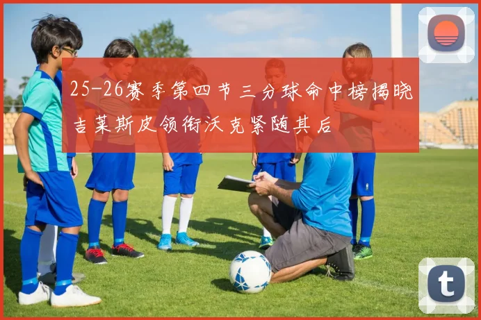 25-26赛季第四节三分球命中榜揭晓吉莱斯皮领衔沃克紧随其后